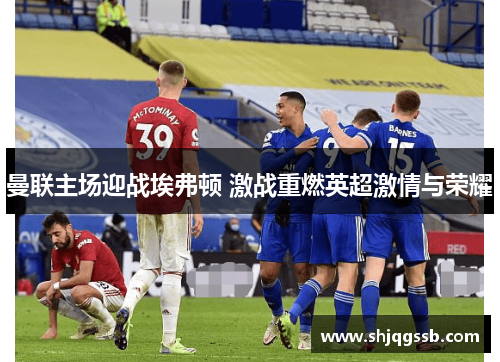 曼联主场迎战埃弗顿 激战重燃英超激情与荣耀
