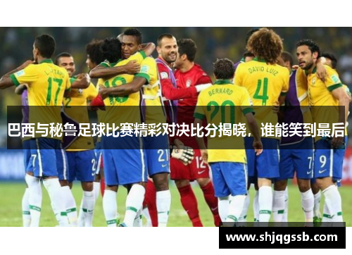 巴西与秘鲁足球比赛精彩对决比分揭晓，谁能笑到最后