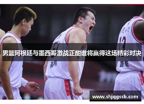 男篮阿根廷与墨西哥激战正酣谁将赢得这场精彩对决