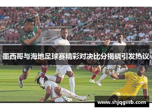 墨西哥与海地足球赛精彩对决比分揭晓引发热议